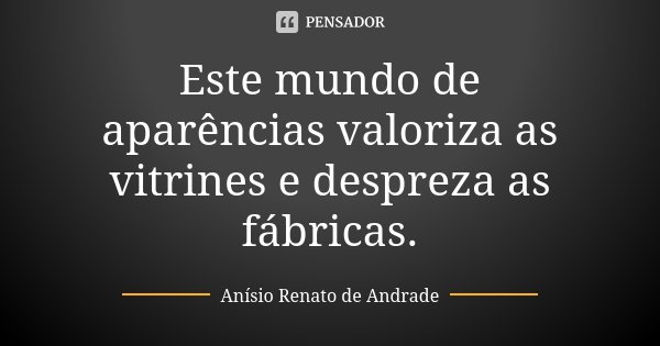 Este mundo de aparências valoriza as vitrines e despreza as fábricas.... Frase de Anísio Renato de Andrade.
