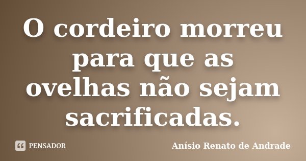 O cordeiro morreu para que as ovelhas não sejam sacrificadas.... Frase de Anísio Renato de Andrade.