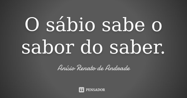 O sábio sabe o sabor do saber.... Frase de Anísio Renato de Andrade.