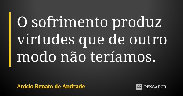 O sofrimento produz virtudes que de outro modo não teríamos.... Frase de Anísio Renato de Andrade.