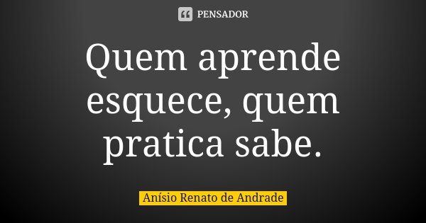 Quem aprende esquece, quem pratica sabe.... Frase de Anísio Renato de Andrade.