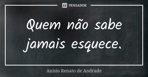 Quem não sabe jamais esquece.... Frase de Anísio Renato de Andrade.