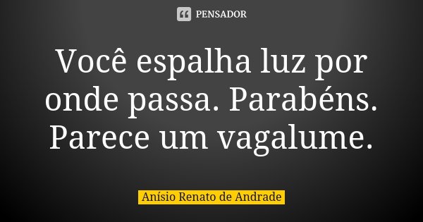 Você espalha luz por onde passa. Parabéns. Parece um vagalume.... Frase de Anísio Renato de Andrade.