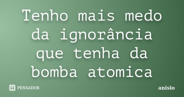 Tenho mais medo da ignorância que tenha da bomba atomica... Frase de anisio.