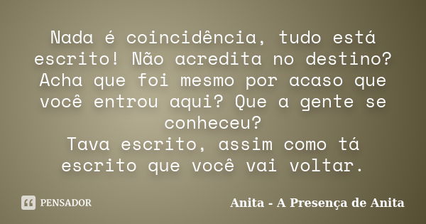 Nada é coincidência, tudo está escrito! Não acredita no destino? Acha que foi mesmo por acaso que você entrou aqui? Que a gente se conheceu? Tava escrito, assim... Frase de Anita - A Presença de Anita.