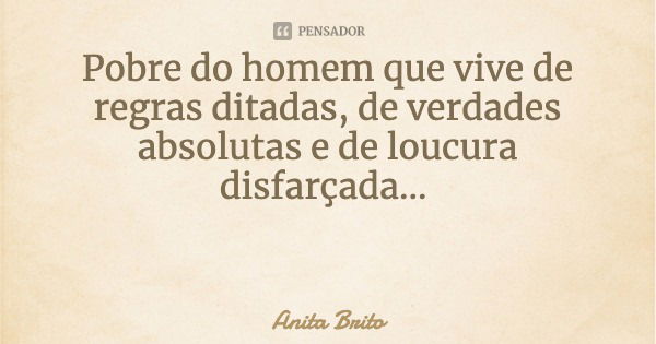 Pobre do homem que vive de regras ditadas, de verdades absolutas e de loucura disfarçada...... Frase de Anita Brito.