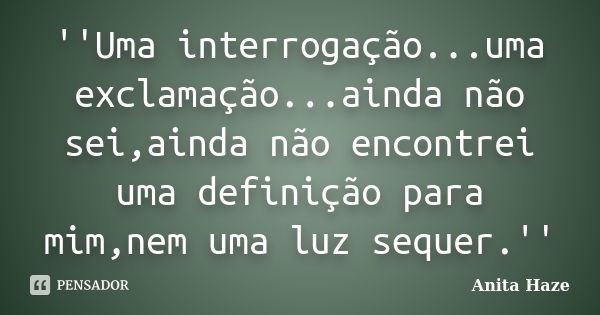 ''Uma interrogação...uma exclamação...ainda não sei,ainda não encontrei uma definição para mim,nem uma luz sequer.''... Frase de Anita Haze.