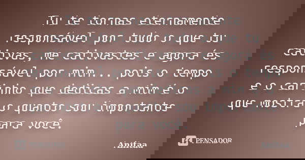 Tu te tornas eternamente responsável por tudo o que tu cativas, me cativastes e agora és responsável por mim... pois o tempo e o carinho que dedicas a mim é o q... Frase de Anitaa.