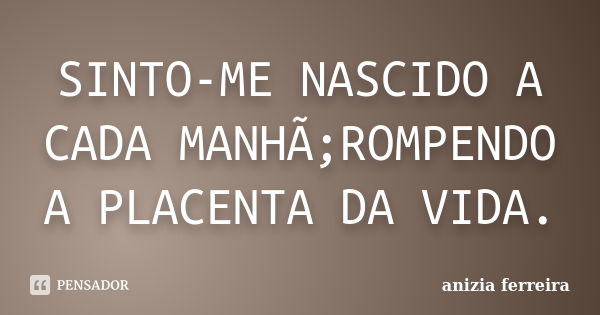 SINTO-ME NASCIDO A CADA MANHÃ;ROMPENDO A PLACENTA DA VIDA.... Frase de anizia ferreira.