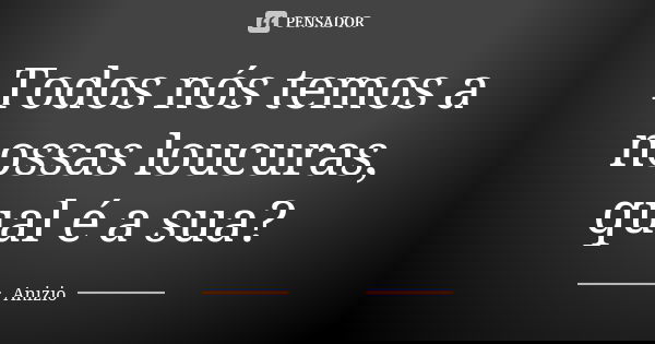 Todos nós temos a nossas loucuras, qual é a sua?... Frase de Anizio.