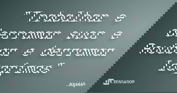 "Trabalhar e derramar suor e Roubar e derramar lagrimas"... Frase de Anjelo.