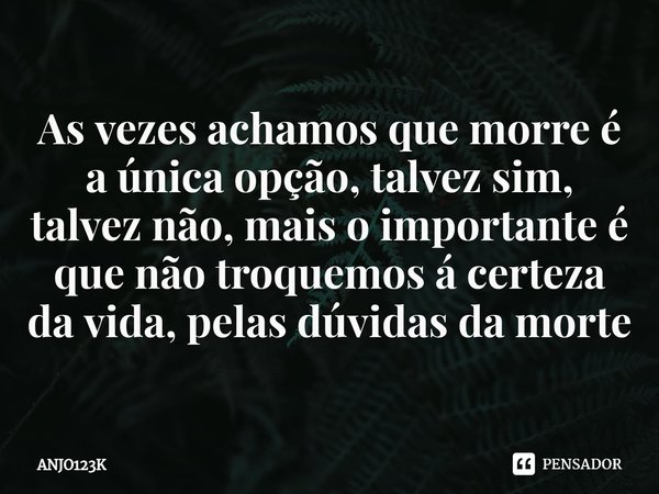 ⁠As vezes achamos que morre é a única opção, talvez sim, talvez não, mais o importante é que não troquemos á certeza da vida, pelas dúvidas da morte... Frase de ANJO123K.