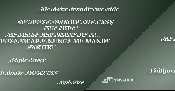 Me deixa invadir tua vida ME DEIXA INVADIR TUA CASA, TUA VIDA! ME DEIXA SER PARTE DE TI... ME DEIXA FICAR E NUNCA ME MANDE PARTIR! (Anjo Eros) Código do texto: ... Frase de Anjo Eros.
