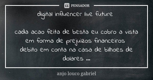 digital influencer live future cada acao feita de besta eu cobro a vista em forma de prejuizos financeiros debito em conta na casa de bilhoes de dolares ...... Frase de anjo louco gabriel.