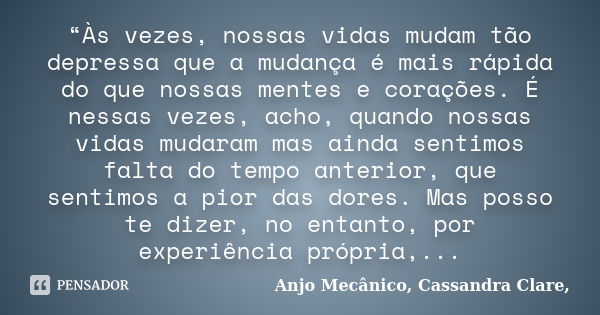 “Às vezes, nossas vidas mudam tão depressa que a mudança é mais rápida do que nossas mentes e corações. É nessas vezes, acho, quando nossas vidas mudaram mas ai... Frase de Anjo Mecânico, Cassandra Clare,.