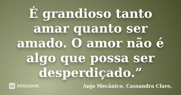 É grandioso tanto amar quanto ser amado. O amor não é algo que possa ser desperdiçado.”... Frase de Anjo Mecânico, Cassandra Clare,.
