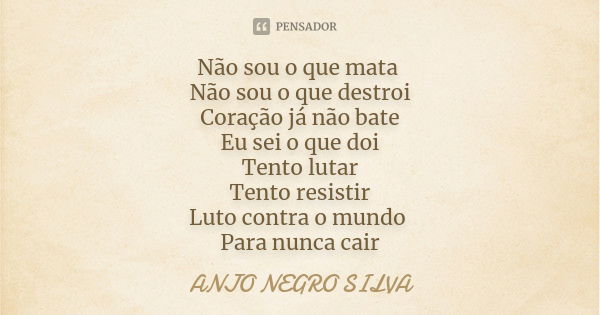 Não sou o que mata Não sou o que destroi Coração já não bate Eu sei o que doi Tento lutar Tento resistir Luto contra o mundo Para nunca cair... Frase de ANJO NEGRO SILVA.