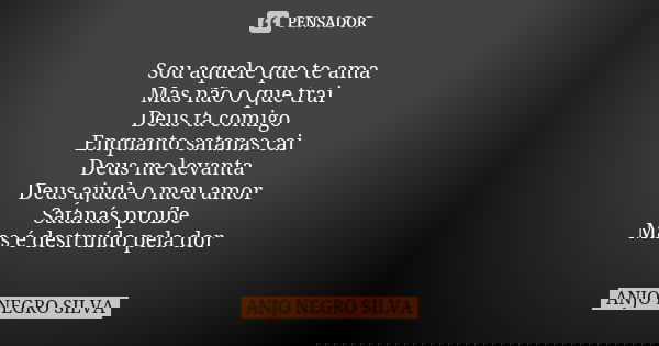 Sou aquele que te ama Mas não o que trai Deus ta comigo Enquanto satanas cai Deus me levanta Deus ajuda o meu amor Satanás proíbe Mas é destruído pela dor... Frase de ANJO NEGRO SILVA.