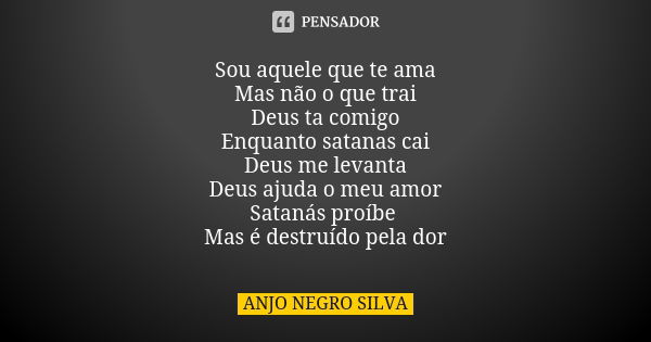 Sou aquele que te ama Mas não o que trai Deus ta comigo Enquanto satanas cai Deus me levanta Deus ajuda o meu amor Satanás proíbe Mas é destruído pela dor... Frase de ANJO NEGRO SILVA.