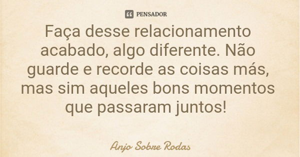 Faça desse relacionamento acabado, algo diferente. Não guarde e recorde as coisas más, mas sim aqueles bons momentos que passaram juntos!... Frase de Anjo Sobre Rodas.