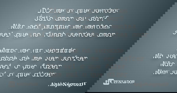 Diz me o que sentes Ódio amor ou dor? Não sei porque me mentes ssei que no fundo sentes amor Amas me na verdade Na verdade de me ver sofrer Não sei o que fazer ... Frase de AnjoNegrozD.