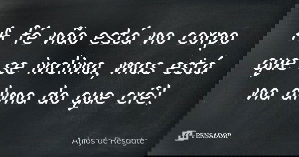A fé não está no corpo que se inclina, mas está na alma do que crê!... Frase de Anjos de Resgate.