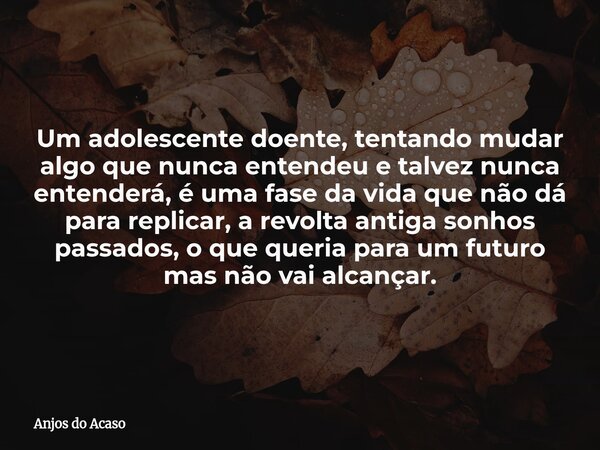 Um adolescente doente, tentando mudar algo que nunca entendeu e talvez nunca entenderá, é uma fase da vida que não dá para replicar, a revolta antiga sonhos pas... Frase de Anjos do Acaso.