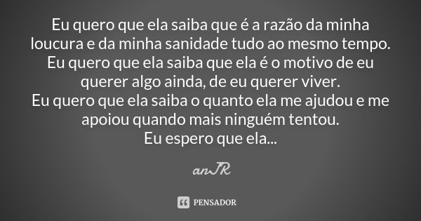 Eu quero que ela saiba que é a razão da minha loucura e da minha sanidade tudo ao mesmo tempo. Eu quero que ela saiba que ela é o motivo de eu querer algo ainda... Frase de anJR.