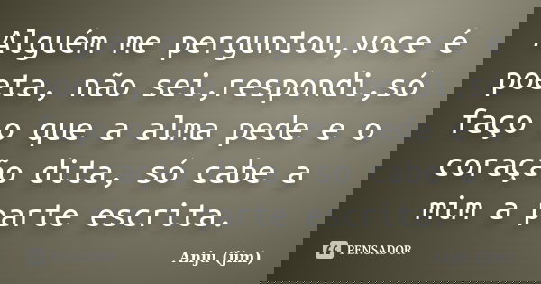 Alguém me perguntou,voce é poeta, não sei,respondi,só faço o que a alma pede e o coração dita, só cabe a mim a parte escrita.... Frase de Anju (jim).