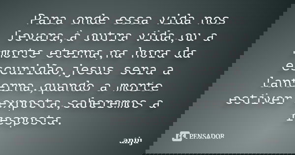 Para onde essa vida nos levara,à outra vida,ou a morte eterna,na hora da escuridão,jesus sera a lanterna,quando a morte estiver exposta,saberemos a resposta.... Frase de anju.