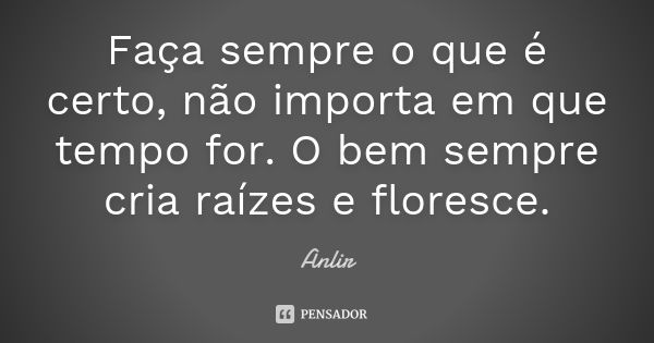 Faça sempre o que é certo, não importa em que tempo for. O bem sempre cria raízes e floresce.... Frase de Anlir.