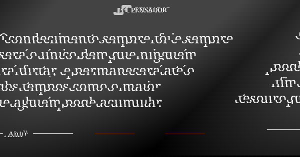 O conhecimento sempre foi e sempre será o único bem que ninguém poderá furtar, e permanecerá até o fim dos tempos como o maior tesouro que alguém pode acumular.... Frase de Anlir.