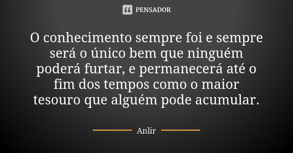 O conhecimento sempre foi e sempre será o único bem que ninguém poderá furtar, e permanecerá até o fim dos tempos como o maior tesouro que alguém pode acumular.... Frase de Anlir.