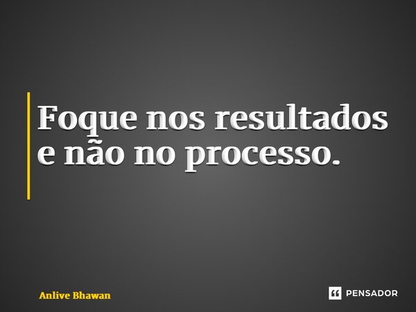 Foque nos resultados e não no processo. ⁠... Frase de Anlive Bhawan.