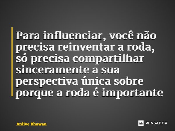 Para influenciar, você não precisa reinventar a roda, só precisa compartilhar sinceramente a sua perspectiva única sobre porque a roda é importante... Frase de Anlive Bhawan.