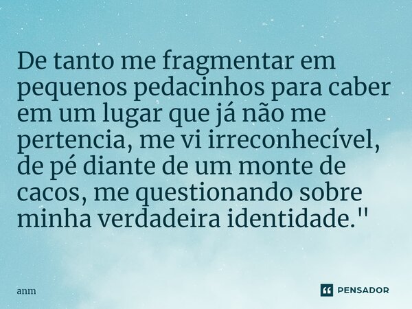 ⁠De tanto me fragmentar em pequenos pedacinhos para caber em um lugar que já não me pertencia, me vi irreconhecível, de pé diante de um monte de cacos, me quest... Frase de Anm.