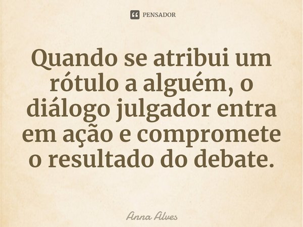 Quando se atribui um rótulo a alguém, o diálogo julgador entra em ação e compromete o resultado do debate.... Frase de Anna Alves.