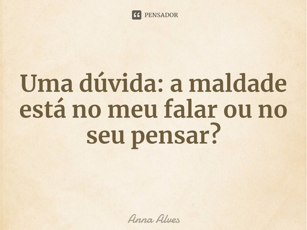 Uma dúvida: a maldade está no meu falar ou no seu pensar?... Frase de Anna Alves.