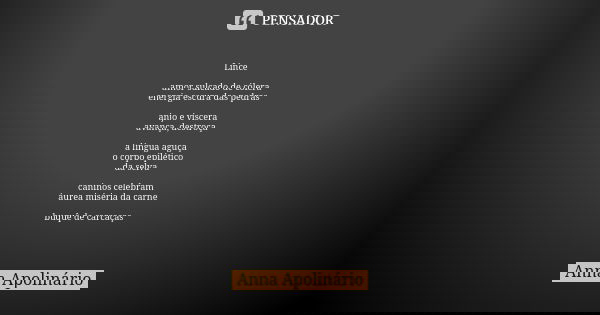 Lince amor sulcado de cólera
energia escura das pedras anjo e víscera
avança, destroça a língua aguça
o corpo epilético
da selva caninos celebram
áurea miséria ... Frase de Anna Apolinário.