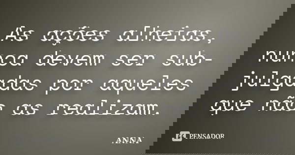 As ações alheias, nunca devem ser sub-julgadas por aqueles que não as realizam.... Frase de Anna.