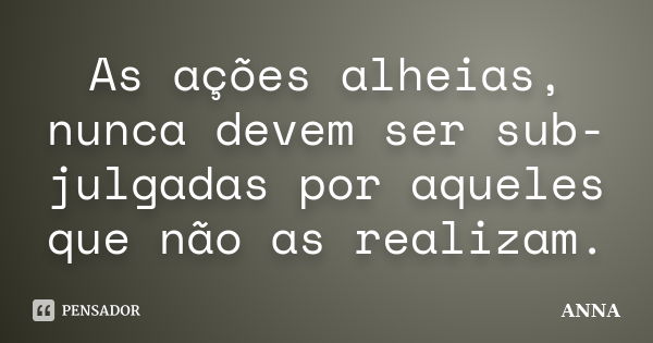 As ações alheias, nunca devem ser sub-julgadas por aqueles que não as realizam.... Frase de Anna.