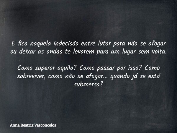 E fica naquela indecisão entre lutar para não se afogar ou deixar as ondas te levarem para um lugar sem volta. Como superar aquilo? Como passar por isso? Como s... Frase de Anna Beatriz Vasconcelos.