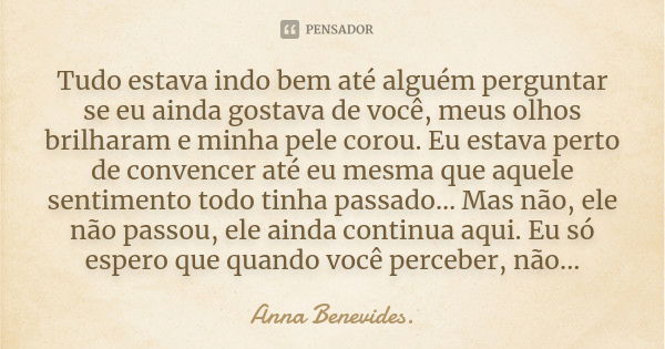 Tudo estava indo bem até alguém perguntar se eu ainda gostava de você, meus olhos brilharam e minha pele corou. Eu estava perto de convencer até eu mesma que aq... Frase de Anna Benevides..