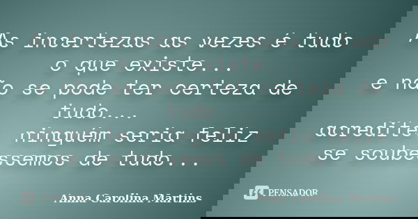 As incertezas as vezes é tudo o que existe... e não se pode ter certeza de tudo... acredite, ninguém seria feliz se soubéssemos de tudo...... Frase de Anna Carolina Martins.