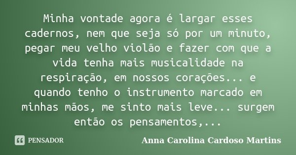 Minha vontade agora é largar esses cadernos, nem que seja só por um minuto, pegar meu velho violão e fazer com que a vida tenha mais musicalidade na respiração,... Frase de Anna Carolina Cardoso Martins.