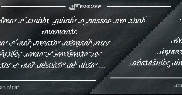 Amar é cuidar, ajudar a pessoa em todo momento. Amar é não prestar atenção pras imperfeições, amar é enfrentar os obstáculos juntos e não desistir de lutar ...... Frase de Anna Clara.