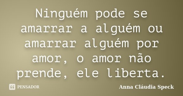 Ninguém pode se amarrar a alguém ou amarrar alguém por amor, o amor não prende, ele liberta.... Frase de Anna Cláudia Speck.