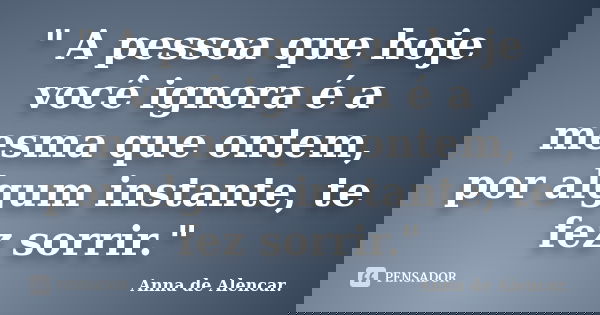 " A pessoa que hoje você ignora é a mesma que ontem, por algum instante, te fez sorrir."... Frase de Anna de Alencar..