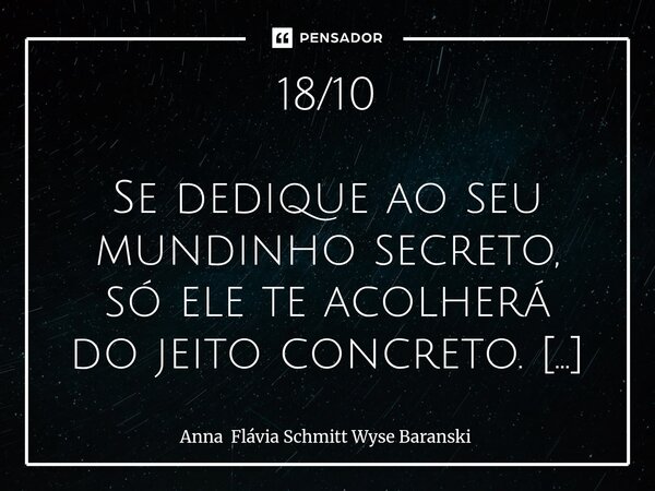 18/10 Se dedique ao seu mundinho secreto, só ele te acolherá do jeito concreto. 18/11 Quando você for banido sutilmente, não se entristeça! Busque alegrar a su... Frase de Anna Flávia Schmitt Wyse Baranski.