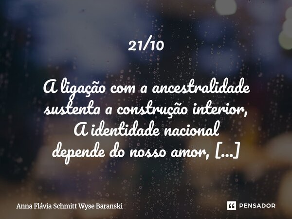 21/10 A ligação com a ancestralidade sustenta a construção interior, A identidade nacional depende do nosso amor, Por isso devemos cultivar com o nosso melhor.... Frase de Anna Flávia Schmitt Wyse Baranski.